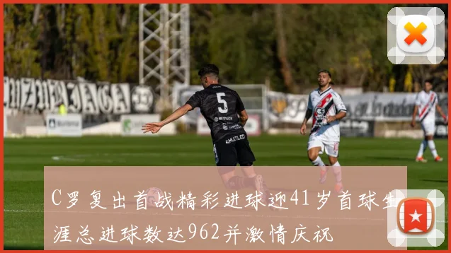 C罗复出首战精彩进球迎41岁首球生涯总进球数达962并激情庆祝