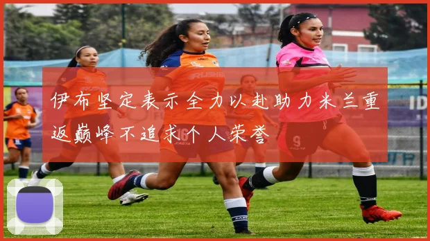 伊布坚定表示全力以赴助力米兰重返巅峰不追求个人荣誉