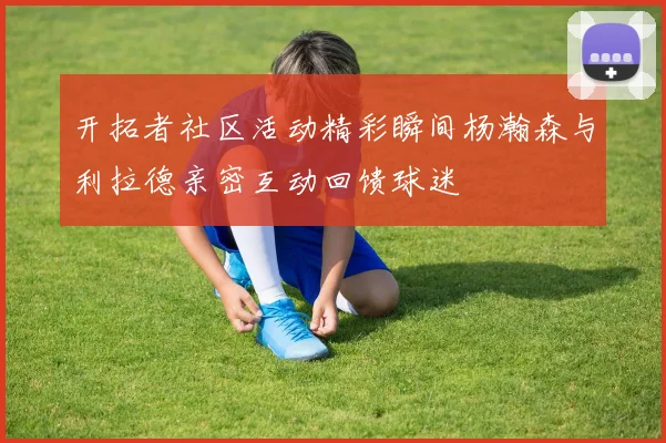 开拓者社区活动精彩瞬间杨瀚森与利拉德亲密互动回馈球迷