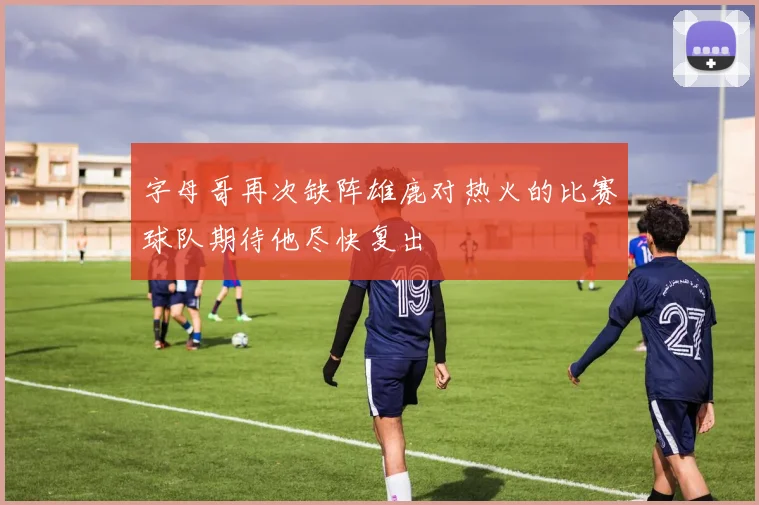 字母哥再次缺阵雄鹿对热火的比赛球队期待他尽快复出