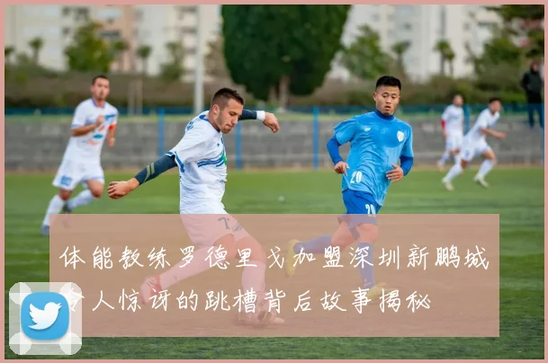 体能教练罗德里戈加盟深圳新鹏城令人惊讶的跳槽背后故事揭秘