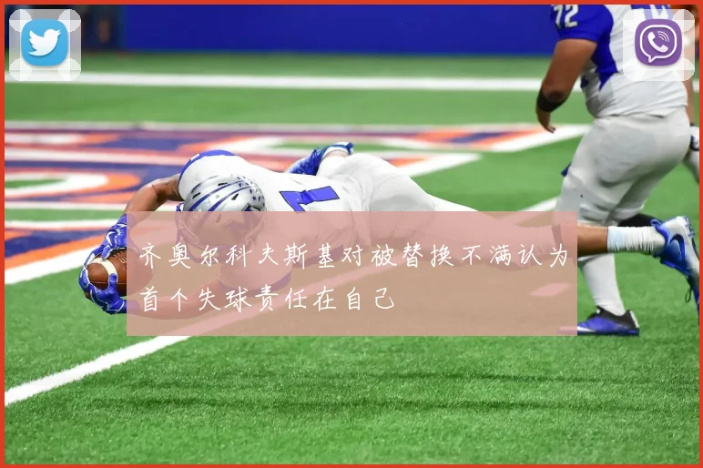 齐奥尔科夫斯基对被替换不满认为首个失球责任在自己