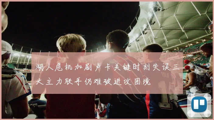 湖人危机加剧卢卡关键时刻失误三大主力联手仍难破进攻困境