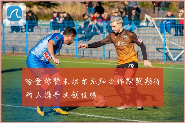 哈登称赞米切尔无私合作默契期待两人携手共创佳绩
