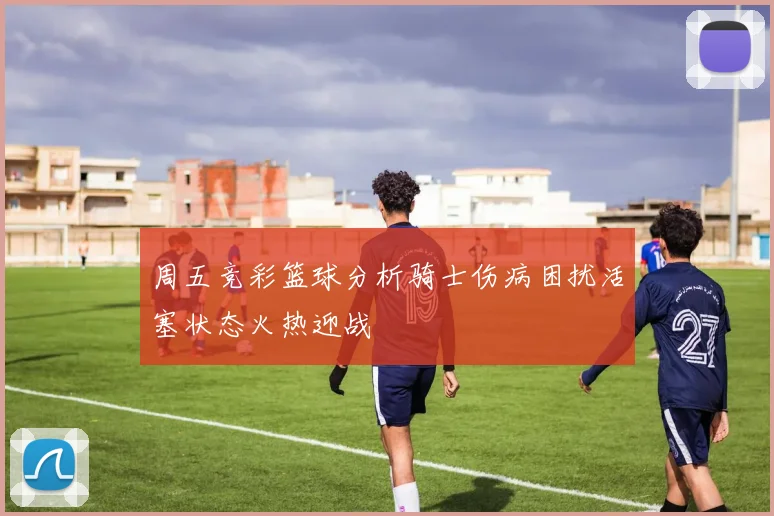 周五竞彩篮球分析骑士伤病困扰活塞状态火热迎战
