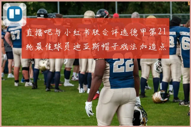 直播吧与小红书联合评选德甲第21轮最佳球员迪亚斯帽子戏法加造点独造五球