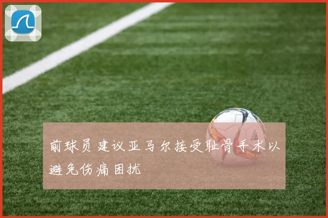 前球员建议亚马尔接受耻骨手术以避免伤痛困扰