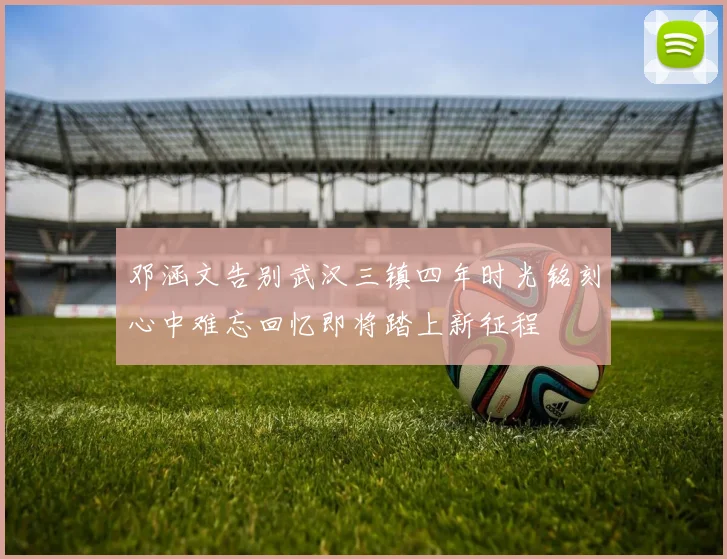 邓涵文告别武汉三镇四年时光铭刻心中难忘回忆即将踏上新征程