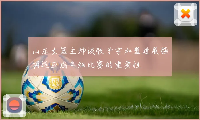 山东女篮主帅谈张子宇加盟进展强调适应成年组比赛的重要性