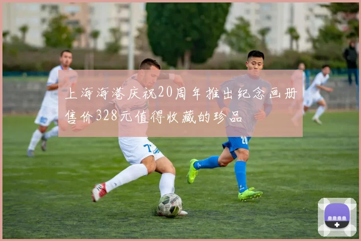 上海海港庆祝20周年推出纪念画册售价328元值得收藏的珍品
