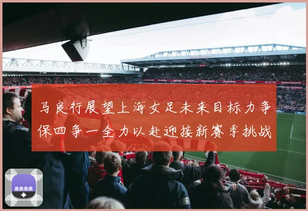 马良行展望上海女足未来目标力争保四争一全力以赴迎接新赛季挑战