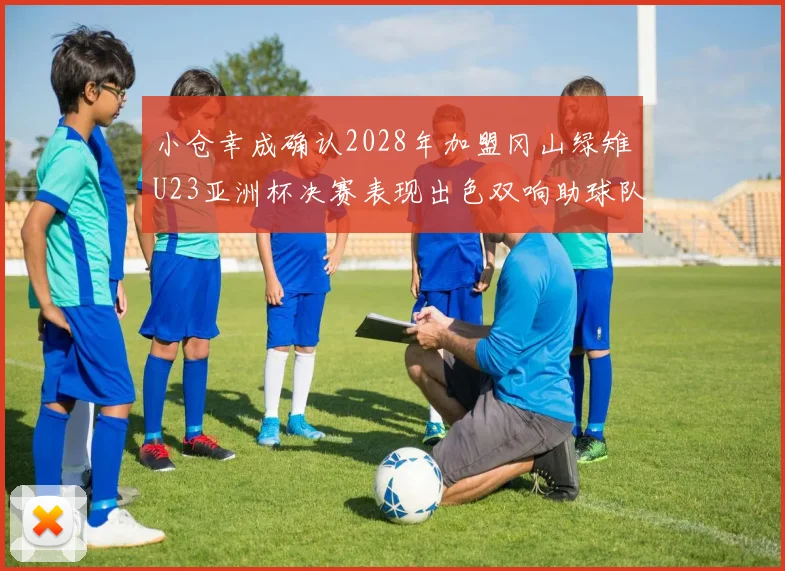 小仓幸成确认2028年加盟冈山绿雉U23亚洲杯决赛表现出色双响助球队夺冠