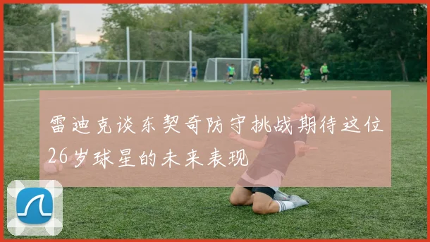 雷迪克谈东契奇防守挑战期待这位26岁球星的未来表现