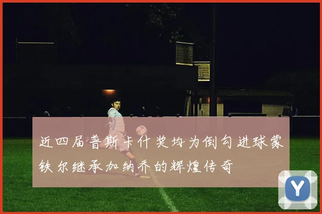 近四届普斯卡什奖均为倒勾进球蒙铁尔继承加纳乔的辉煌传奇