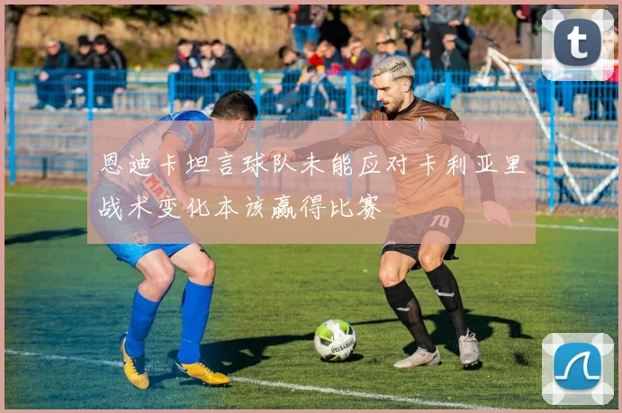 恩迪卡坦言球队未能应对卡利亚里战术变化本该赢得比赛