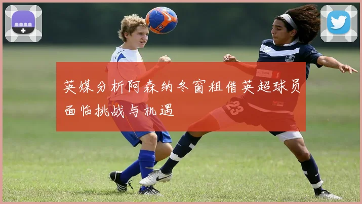 英媒分析阿森纳冬窗租借英超球员面临挑战与机遇