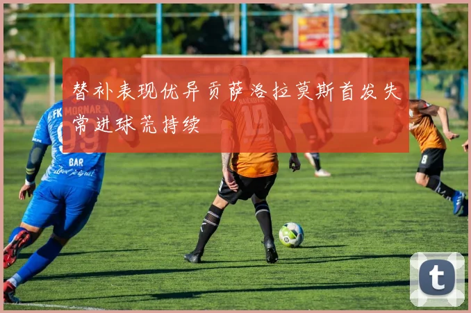 替补表现优异贡萨洛拉莫斯首发失常进球荒持续