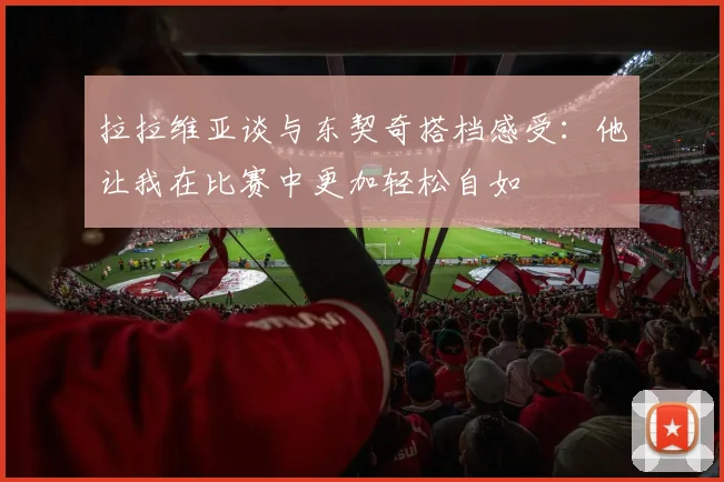 拉拉维亚谈与东契奇搭档感受：他让我在比赛中更加轻松自如