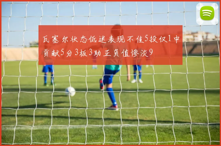 瓦塞尔状态低迷表现不佳5投仅1中贡献5分3板3助正负值惨淡9
