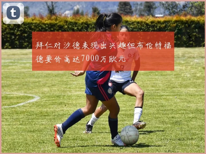 拜仁对沙德表现出兴趣但布伦特福德要价高达7000万欧元