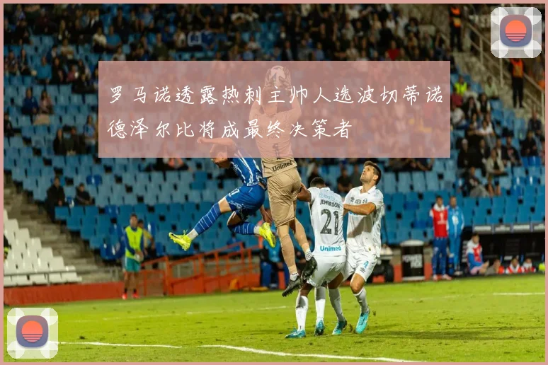 罗马诺透露热刺主帅人选波切蒂诺德泽尔比将成最终决策者