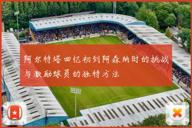 阿尔特塔回忆初到阿森纳时的挑战与激励球员的独特方法