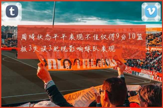 周琦状态平平表现不佳仅得9分10篮板3失误3犯规影响球队表现
