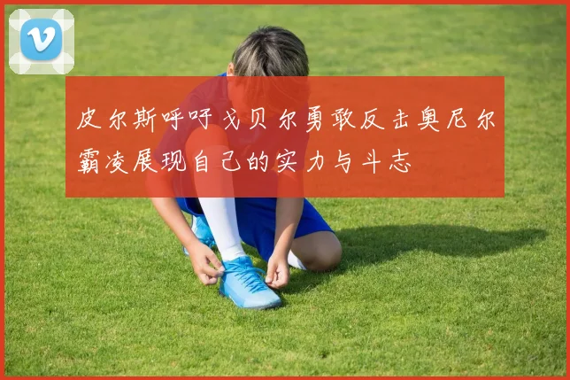皮尔斯呼吁戈贝尔勇敢反击奥尼尔霸凌展现自己的实力与斗志