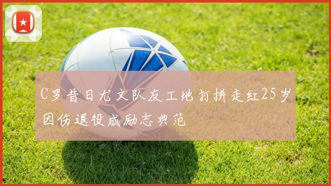 C罗昔日尤文队友工地打拼走红25岁因伤退役成励志典范