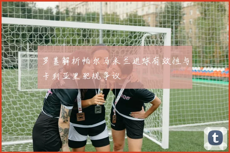 罗基解析帕尔马米兰进球有效性与卡利亚里犯规争议