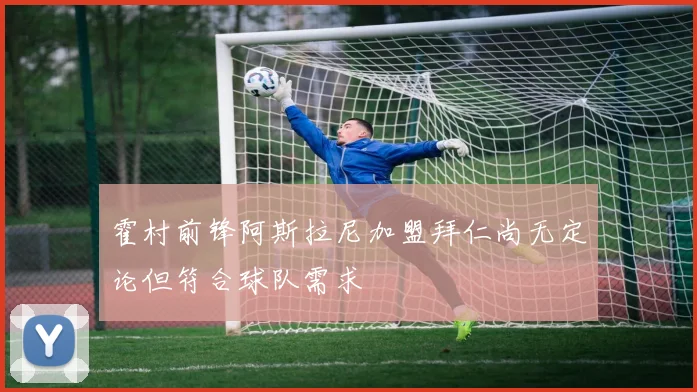 霍村前锋阿斯拉尼加盟拜仁尚无定论但符合球队需求