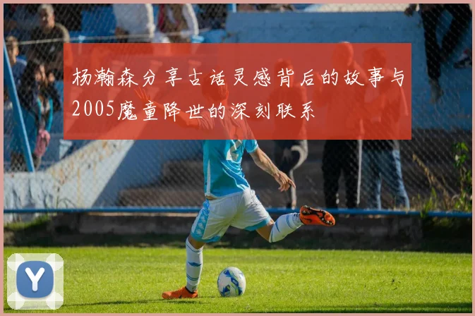 杨瀚森分享古话灵感背后的故事与2005魔童降世的深刻联系