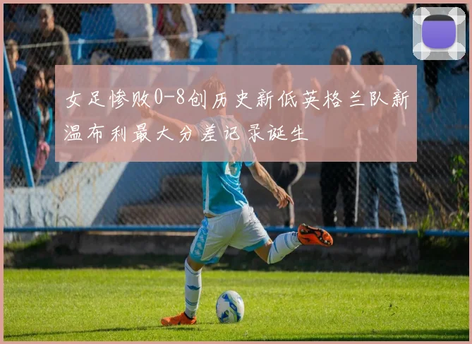 女足惨败0-8创历史新低英格兰队新温布利最大分差记录诞生