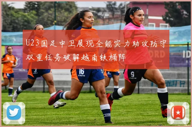 U23国足中卫展现全能实力助攻防守双重任务破解越南铁桶阵