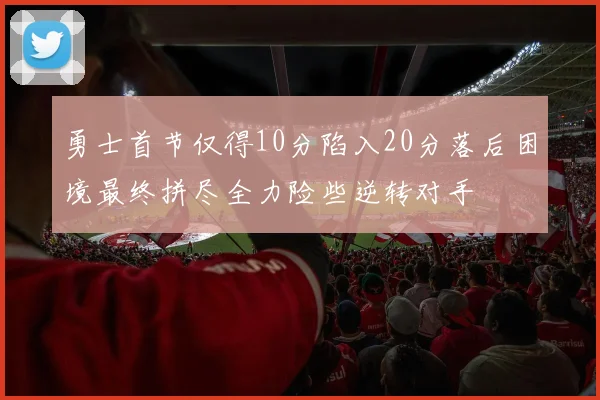 勇士首节仅得10分陷入20分落后困境最终拼尽全力险些逆转对手